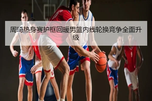 周琦热身赛护框回暖男篮内线轮换竞争全面升级