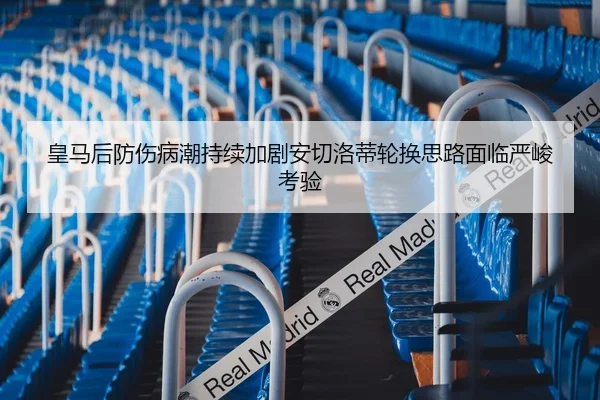 皇马后防伤病潮持续加剧安切洛蒂轮换思路面临严峻考验