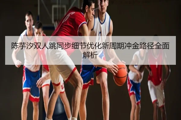 陈芋汐双人跳同步细节优化新周期冲金路径全面解析