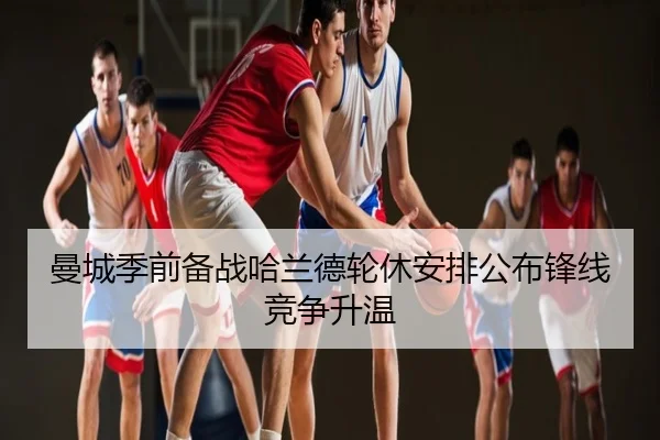 曼城季前备战哈兰德轮休安排公布锋线竞争升温